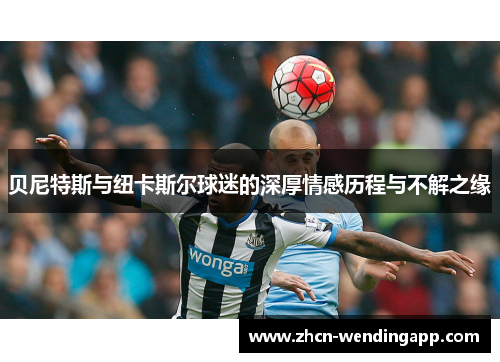 贝尼特斯与纽卡斯尔球迷的深厚情感历程与不解之缘