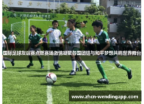 国际足球友谊赛点燃赛场激情凝聚各国团结与和平梦想共鸣世界舞台 国际足球友谊赛点燃赛场激情凝聚各国团结与和平梦想共鸣世界舞台