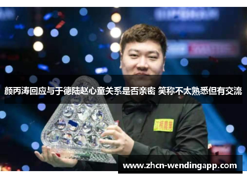 颜丙涛回应与于德陆赵心童关系是否亲密 笑称不太熟悉但有交流 颜丙涛回应与于德陆赵心童关系是否亲密 笑称不太熟悉但有交流