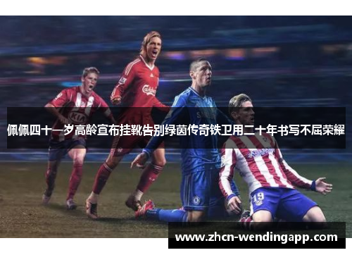 佩佩四十一岁高龄宣布挂靴告别绿茵传奇铁卫用二十年书写不屈荣耀